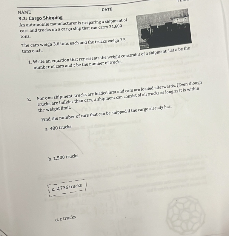 NAME DATE
9.2: Cargo Shipping
An automobile manufacturer is preparing a shipment of
cars and trucks on a cargo ship that can carry 21,600
tons.
The cars weigh 3.6 tons each and the trucks weigh 7.5
tons each.
1. Write an equation that represents the weight constraint of a shipme
number of cars and t be the number of trucks.
2. For one shipment, trucks are loaded first and cars are loaded afterwards. (Even though
trucks are bulkier than cars, a shipment can consist of all trucks as long as it is within
the weight limit.
Find the number of cars that can be shipped if the cargo already has:
a. 480 trucks
b. 1,500 trucks
_
c. 2,736 trucks
- |
_
d. t trucks