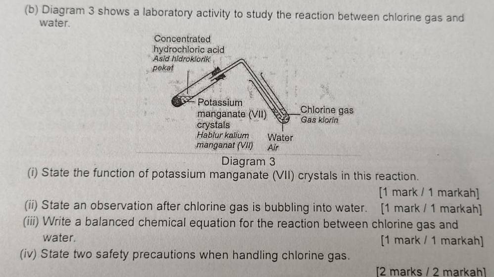 Diagram 3 shows a laboratory activity to study the reaction between chlorine gas and 
water. 
Diagram 3 
(i) State the function of potassium manganate (VII) crystals in this reaction. 
[1 mark / 1 markah] 
(ii) State an observation after chlorine gas is bubbling into water. [1 mark / 1 markah] 
(iii) Write a balanced chemical equation for the reaction between chlorine gas and 
water. [1 mark / 1 markah] 
(iv) State two safety precautions when handling chlorine gas. 
[2 marks / 2 markah]