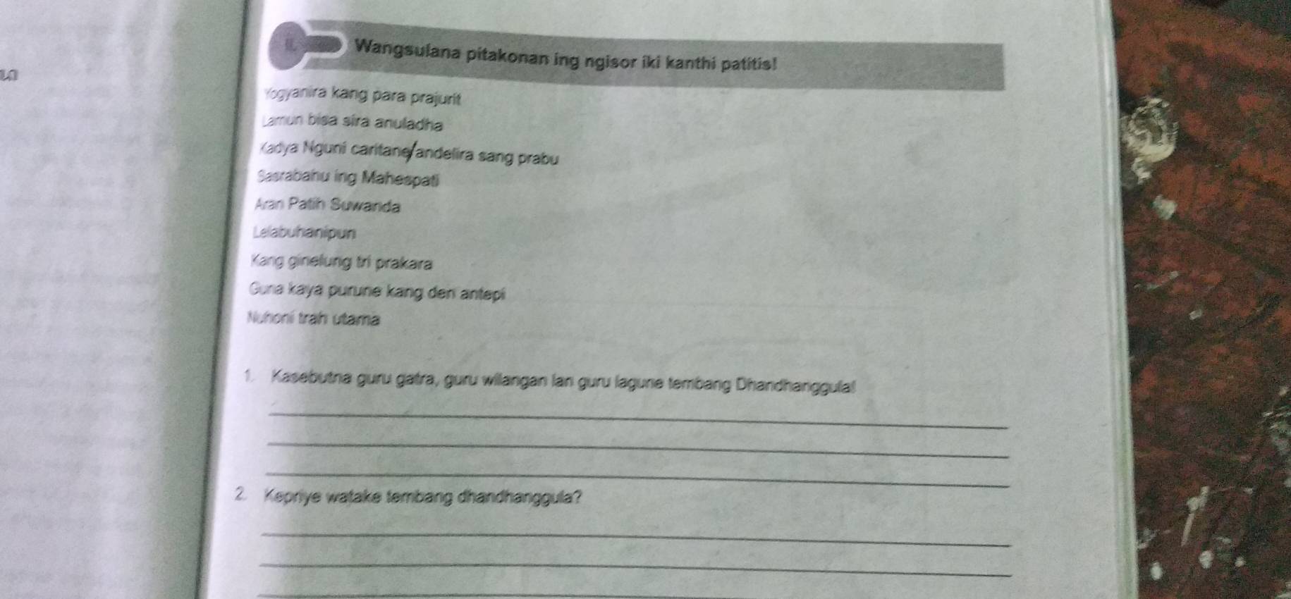 Wangsulana pitakonan ing ngisor iki kanthi patitis! 
w 
Yogyanira kang para prajurit 
Lamun bisa síra anuladha 
Kadya Nguni caritane andelira sang prabu 
Sasrabahu ing Mahespati 
Aran Patih Suwanda 
Lelabuhanipun 
Kang ginelung tri prakara 
Guna kaya purune kang den antepi 
Nuhoní trah utama 
1. Kasebutna guru gatra, guru wilangan lan guru lagune tembang Dhandhanggulal 
_ 
_ 
_ 
2. Kepriye watake tembang dhandhanggula? 
_ 
_ 
_