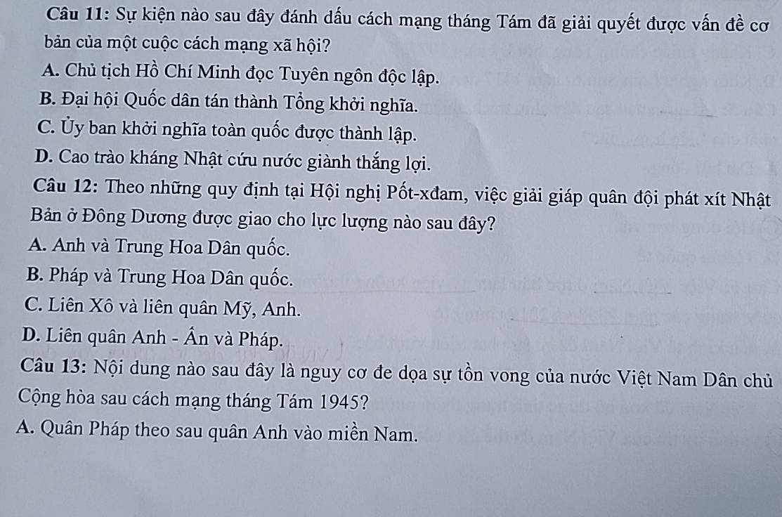 Sự kiện nào sau đây đánh dấu cách mạng tháng Tám đã giải quyết được vấn đề cơ
bản của một cuộc cách mạng xã hội?
A. Chủ tịch Hồ Chí Minh đọc Tuyên ngôn độc lập.
B. Đại hội Quốc dân tán thành Tổng khởi nghĩa.
C. Ủy ban khởi nghĩa toàn quốc được thành lập.
D. Cao trào kháng Nhật cứu nước giành thắng lợi.
Câu 12: Theo những quy định tại Hội nghị Pốt-xđam, việc giải giáp quân đội phát xít Nhật
Bản ở Đông Dương được giao cho lực lượng nào sau đây?
A. Anh và Trung Hoa Dân quốc.
B. Pháp và Trung Hoa Dân quốc.
C. Liên Xô và liên quân Mỹ, Anh.
D. Liên quân Anh - Ấn và Pháp.
Câu 13: Nội dung nào sau đây là nguy cơ đe dọa sự tồn vong của nước Việt Nam Dân chủ
Cộng hòa sau cách mạng tháng Tám 1945?
A. Quân Pháp theo sau quân Anh vào miền Nam.