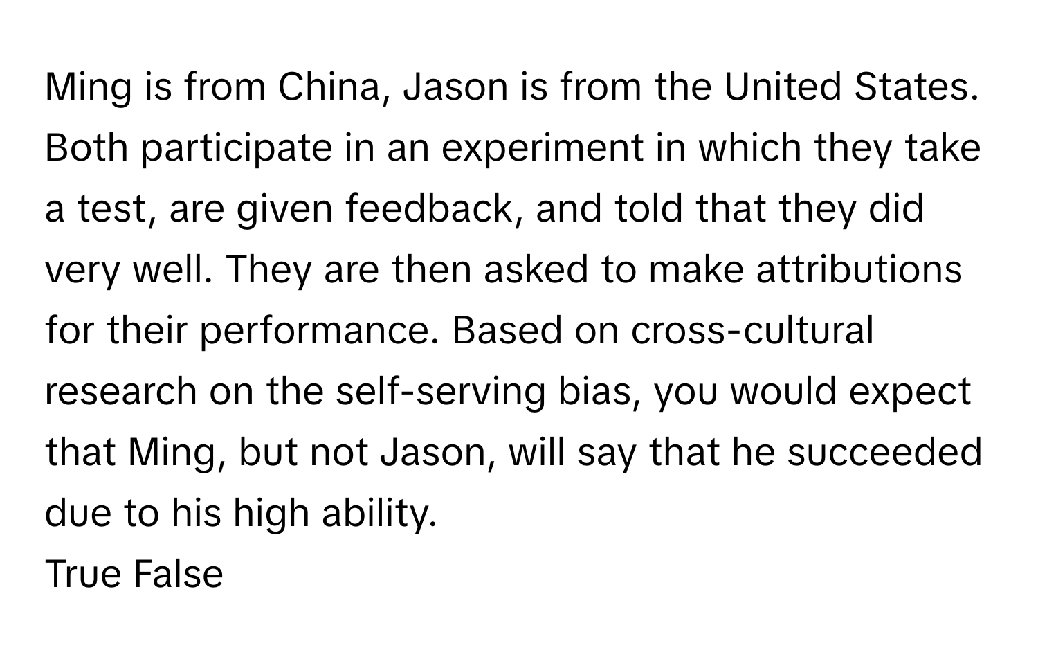 Ming is from China, Jason is from the United States. Both participate in an experiment in which they take a test, are given feedback, and told that they did very well. They are then asked to make attributions for their performance. Based on cross-cultural research on the self-serving bias, you would expect that Ming, but not Jason, will say that he succeeded due to his high ability.

True False