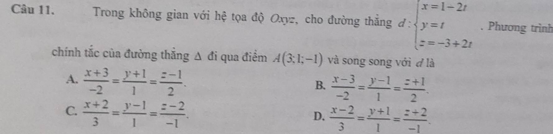 Trong không gian với hệ tọa độ Oxyz, cho đường thắng đ: d:beginarrayl x=1-2t y=t z=-3+2tendarray.. Phương trình
chính tắc của đường thắng A đi qua điểm A(3;1;-1) và song song với đ là
A.  (x+3)/-2 = (y+1)/1 = (z-1)/2 .
B.  (x-3)/-2 = (y-1)/1 = (z+1)/2 .
C  (x+2)/3 = (y-1)/1 = (z-2)/-1 .
D.  (x-2)/3 = (y+1)/1 = (z+2)/-1 .