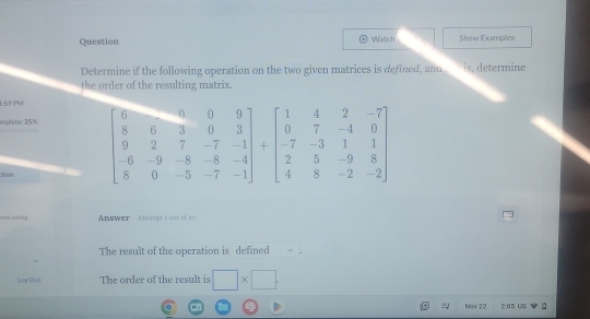 Question Watch Show Examples
Determine if the following operation on the two given matrices is defined, and  is, determine
the order of the resulting matrix.
1:59 PM
mplete: 25%
:tion
am using Answer  Attempt's out of 10
The result of the opcration is defined
Leg Cui The order of the result is □ * □ .
Nov 22 2:05 US