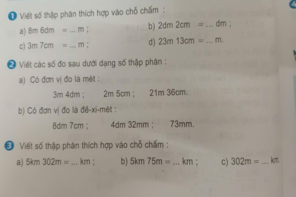 Viết số thập phân thích hợp vào chỗ chấm:
a) 8m6dm=...m; 
b) 2dm2cm= _ dm;
c) 3m7cm=...m; 
d) 23m13cm= _ m.
② Viết các số đo sau dưới dạng số thập phân :
a) Có đơn vị đo là mét :
3m 4dm; 2m 5cm; 21m 36cm.
b) Có đơn vị đo là đề-xi-mét :
8dm 7cm; 4dm 32mm; 73mm.
* Viết số thập phân thích hợp vào chỗ chấm :
a) 5km302m= _ km; b) 5km75m= _ km; c) 302m= _ km.