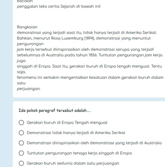 Bocalan
penggalan teks cerita Sejarah di bawah inil
Rangkaian
demonstrasi yang terjadi saat itu, tidak hanya terjadi di Amerika Serikat.
Bahkan, menurut Rosa Luxemburg (1894), demonstrasi yang menuntut
pengurangan
jam kerja tersebut diinspirasikan oleh demonstrasi serupa yang terjadi
sebelumnya di Australia pada tahun 1856. Tuntutan pengurangan jam kerja
juga
singgah di Eropa. Saat itu, gerakan buruh di Eropa tengah menguat. Tentu
sojo,
fenomena ini semakin mengentalkan kesatuan dalam gerakan buruh dalam
satu
perjuangan.
Ide pokok paragraf tersebut adalah....
Gerakan buruh di Eropa Tengah menguat
Demonstrasi tidak hanya terjadi di Amerika Serikat
Demonstrasi diinspirasikan oleh demonstrasi yang terjadi di Australia
Tuntutan pengurangan tenaga kerja singgah di Eropa
Gerakan buruh sedunia dalam satu perjuangan