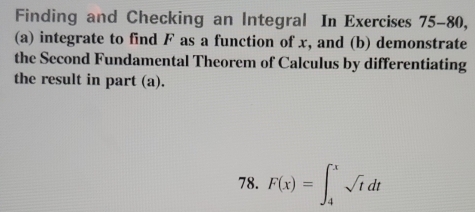 Finding and Checking an Integral In Exercises 75-80, 
(a) integrate to find F as a function of x, and (b) demonstrate 
the Second Fundamental Theorem of Calculus by differentiating 
the result in part (a). 
78. F(x)=∈t _4^(xsqrt t)dt