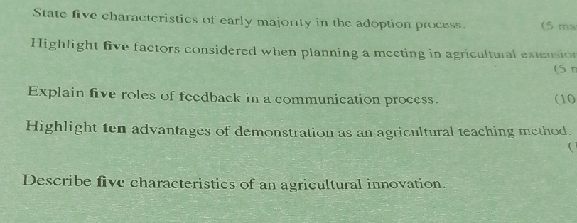 State five characteristics of early majority in the adoption process. (5 ma 
Highlight five factors considered when planning a meeting in agricultural extensior 
(5 r 
Explain five roles of feedback in a communication process. (10 
Highlight ten advantages of demonstration as an agricultural teaching method. 
( 
Describe five characteristics of an agricultural innovation.