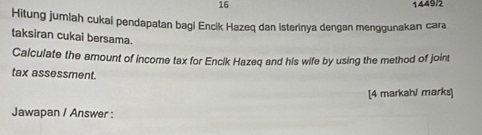 16 1449/2 
Hitung jumlah cukai pendapatan bagi Encik Hazeq dan isterinya dengan menggunakan cara 
taksiran cukai bersama. 
Calculate the amount of income tax for Encik Hazeq and his wife by using the method of joint 
tax assessment. 
[4 markah/ marks] 
Jawapan / Answer :