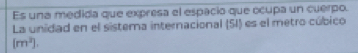 Es una medida que expresa el espacio que ocupa un cuerpo. 
La unidad en el sistema internacional (5I) es el metro cúbico
(m^2].