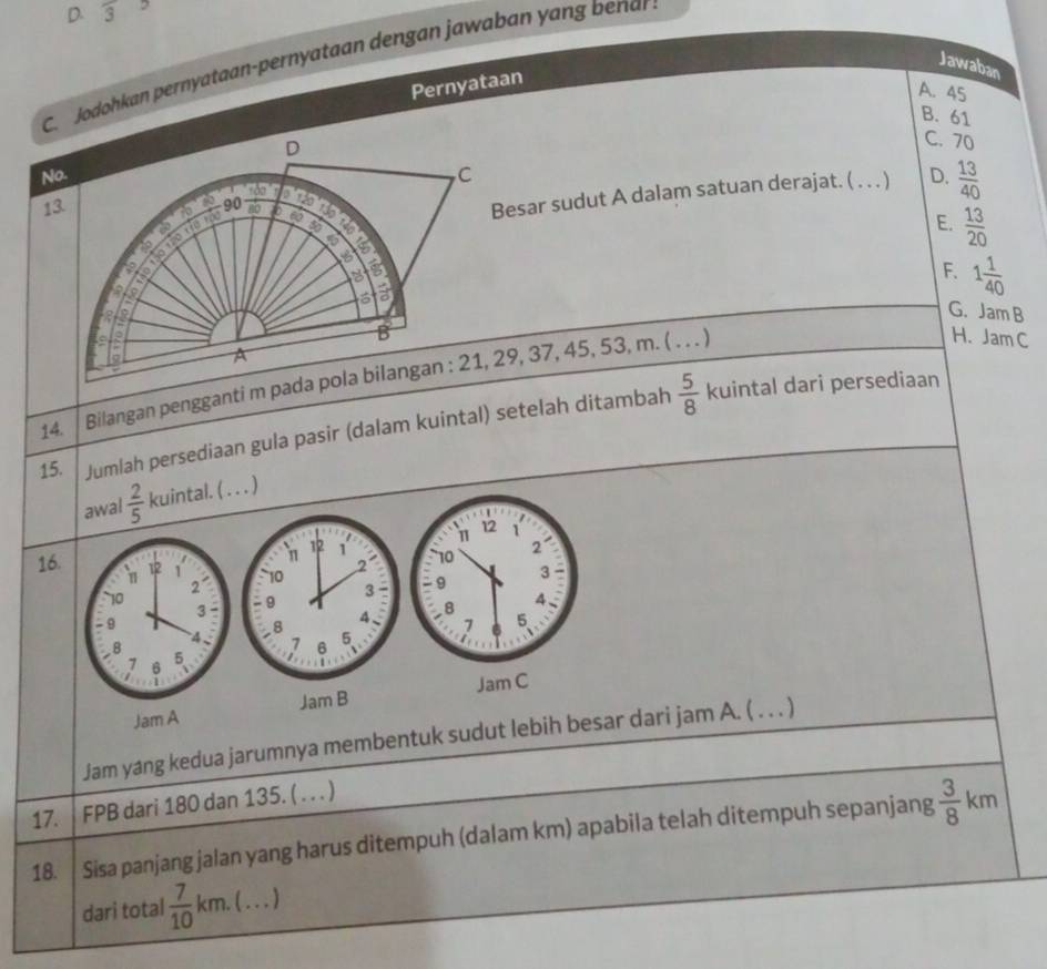 D. 3
C. Jodohkan pernyataan-pernyataan dengan jawaban yang benar
Jawaban
Pernyataan
A. 45
B. 61
No. D
C. 70
13 sdo C
5 0 ③ 90 ab a
6
Besar sudut A dalam satuan derajat. ( … ) D.  13/40 
a a
E.  13/20 
6 s

3
F. 1 1/40 
a
G. JamB

B
H. Jam C
A
14. Bilangan pengganti m pada pola bilangan : 21, 29, 37, 45, 53, m. ( . . . )
15. Jumlah persediaan gula pasir (dalam kuintal) setelah ditambah  5/8 
kuintal dari persediaan
awal  2/5  kuintal. ( . . . )
12
1 1
12
η 1
16. 12 10 2 10 2
3
2
10
- 9 3 - : 9 3 - 9
8
4 a 8 4
7 5
4 7 6 5
−B
、
7 6
1
Jam B Jam C
Jam A
Jam yang kedua jarumnya membentuk sudut lebih besar dari jam A. ( . . . )
17. | FPB dari 180 dan 135. ( . . . )
18. Sisa panjang jalan yang harus ditempuh (dalam km) apabila telah ditempuh sepanjang  3/8 k
m
dari total  7/10  km. ( ... )