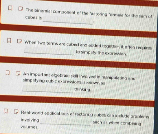 The binomial component of the factoring formula for the sum of 
_ 
cubes is 
` 
When two terms are cubed and added together, it often requires 
_to simplify the expression. 
An important algebraic skill involved in manipulating and 
simplifying cubic expressions is known as 
_thinking. 
Real-world applications of factoring cubes can include problems 
involving_ , such as when combining 
volumes.