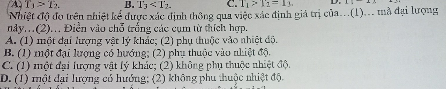 A T_3>T_2.
B. T_3 . C. T_1>T_2=1_3. 
D. 11112
Nhiệt độ đo trên nhiệt kế được xác định thông qua việc xác định giá trị của...(1)... mà đại lượng
này.(2)... Điền vào chỗ trống các cụm từ thích hợp.
A. (1) một đại lượng vật lý khác; (2) phụ thuộc vào nhiệt độ.
B. (1) một đại lượng có hướng; (2) phụ thuộc vào nhiệt độ.
C. (1) một đại lượng vật lý khác; (2) không phụ thuộc nhiệt độ.
D. (1) một đại lượng có hướng; (2) không phu thuộc nhiệt độ.