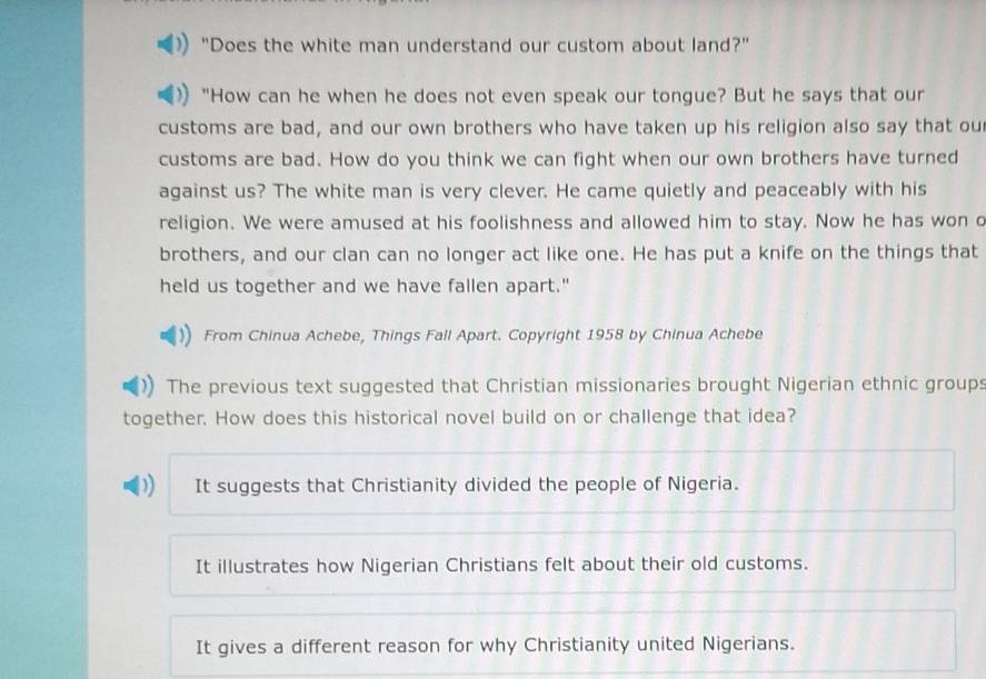 "Does the white man understand our custom about land?"
"How can he when he does not even speak our tongue? But he says that our
customs are bad, and our own brothers who have taken up his religion also say that ou
customs are bad. How do you think we can fight when our own brothers have turned
against us? The white man is very clever. He came quietly and peaceably with his
religion. We were amused at his foolishness and allowed him to stay. Now he has won c
brothers, and our clan can no longer act like one. He has put a knife on the things that
held us together and we have fallen apart."
From Chinua Achebe, Things Fall Apart. Copyright 1958 by Chinua Achebe
The previous text suggested that Christian missionaries brought Nigerian ethnic groups
together. How does this historical novel build on or challenge that idea?
It suggests that Christianity divided the people of Nigeria.
It illustrates how Nigerian Christians felt about their old customs.
It gives a different reason for why Christianity united Nigerians.