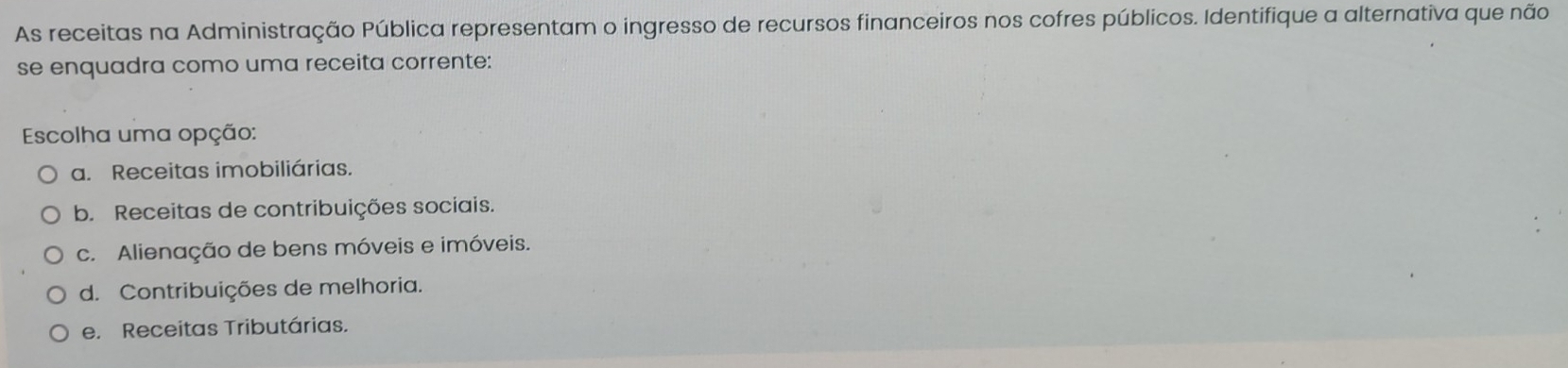 As receitas na Administração Pública representam o ingresso de recursos financeiros nos cofres públicos. Identifique a alternativa que não
se enquadra como uma receita corrente:
Escolha uma opção:
a. Receitas imobiliárias.
b. Receitas de contribuições sociais.
c. Alienação de bens móveis e imóveis.
d. Contribuições de melhoria.
e. Receitas Tributárias.