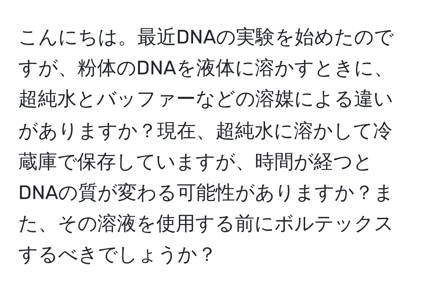 こんにちは。最近DNAの実験を始めたのですが、粉体のDNAを液体に溶かすときに、超純水とバッファーなどの溶媒による違いがありますか？現在、超純水に溶かして冷蔵庫で保存していますが、時間が経つとDNAの質が変わる可能性がありますか？また、その溶液を使用する前にボルテックスするべきでしょうか？