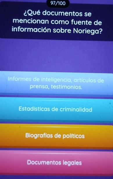 97/100
¿Qué documentos se
mencionan como fuente de
información sobre Noriega?
Informes de inteligencia, artículos de
prensa, testimonios.
Estadísticas de criminalidad
Biografías de políticos
Documentos legales