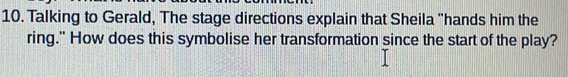 Talking to Gerald, The stage directions explain that Sheila "hands him the 
ring." How does this symbolise her transformation since the start of the play?