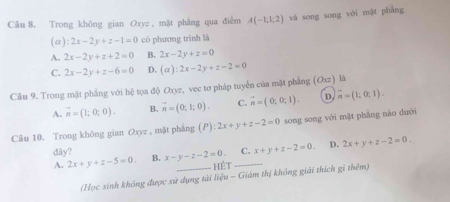 Trong không gian Oxyz , mặt phẳng qua điểm A(-1;1;2) và song song với mặt phẳng
(a): 2x-2y+z-1=0 có phương trình là
A. 2x-2y+z+2=0 B. 2x-2y+z=0
C. 2x-2y+z-6=0 D. (alpha ):2x-2y+z-2=0
Câu 9. Trong mặt phẳng với hệ tọa độ Oxyz, vec tơ pháp tuyến của mặt phẳng (Oxz) là
A. vector n=(1;0;0). B. vector n=(0;1;0). C. vector n=(0;0;1). D vector n=(1;0;1). 
Câu 10. Trong không gian Oxyz , mặt phẳng (P) beginarrayr 4 +endarray 2x+y+z-2=0 song song với mặt phẳng nào dưới
đây?
A. 2x+y+z-5=0. B. x-y-z-2=0. _ _C. x+y+z-2=0. D. 2x+y+z-2=0. 
HÉt
(Học sinh không được sử dụng tài liệu - Giám thị không giải thích gì thêm)