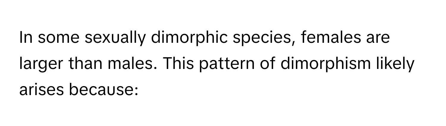 In some sexually dimorphic species, females are larger than males. This pattern of dimorphism likely arises because: