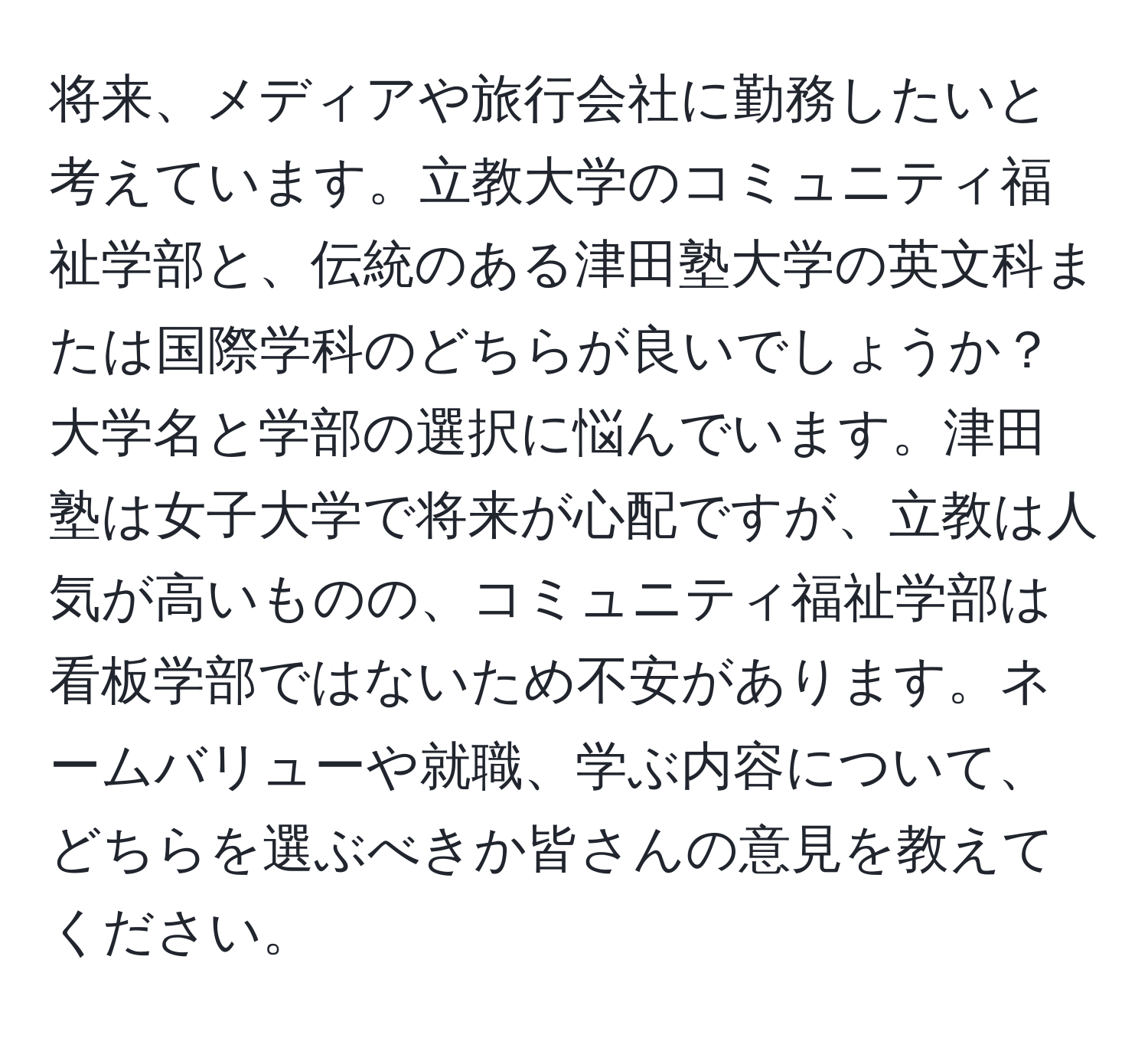 将来、メディアや旅行会社に勤務したいと考えています。立教大学のコミュニティ福祉学部と、伝統のある津田塾大学の英文科または国際学科のどちらが良いでしょうか？大学名と学部の選択に悩んでいます。津田塾は女子大学で将来が心配ですが、立教は人気が高いものの、コミュニティ福祉学部は看板学部ではないため不安があります。ネームバリューや就職、学ぶ内容について、どちらを選ぶべきか皆さんの意見を教えてください。