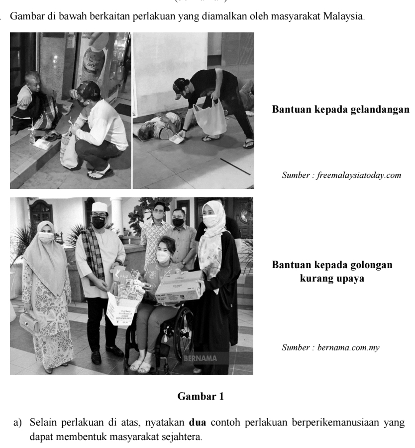 Gambar di bawah berkaitan perlakuan yang diamalkan oleh masyarakat Malaysia. 
Bantuan kepada gelandangan 
Sumber : freemalaysiatoday.com 
Bantuan kepada golongan 
kurang upaya 
Sumber : bernama.com.my 
Gambar 1 
a) Selain perlakuan di atas, nyatakan dua contoh perlakuan berperikemanusiaan yang 
dapat membentuk masyarakat sejahtera.