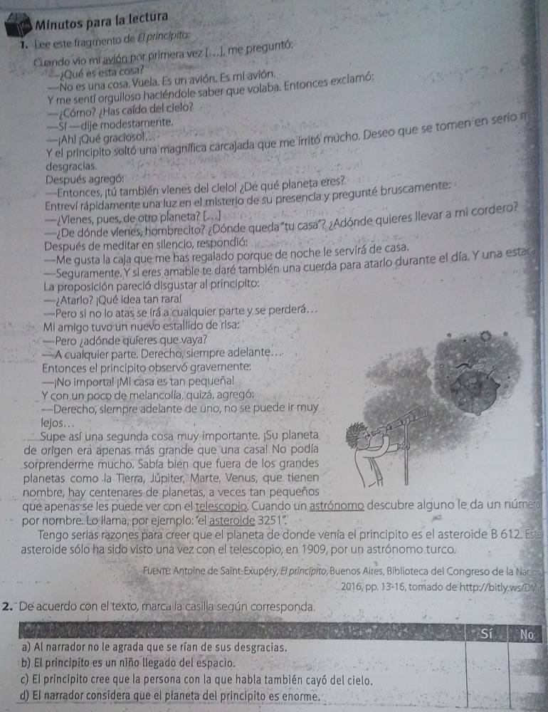Minutos para la lectura
1. Lee este fragmento de El princípito:
Cuando vio mi avión por primera vez [...), me preguntó:
¿Qué es esta cosa?
—No es una cosa. Vuela. Es un avión. Es mi avión.
Y me sentí orgulloso haciéndole saber que volaba. Entonces exclamó:
—¿Cómo? ¿Has caído del cielo?
—Sf —dije modestamente.
Y el principito soltó una magnífica carcajada que me irritó mucho. Deseo que se tomen en serio a
—¡Ahl ¡Qué graciosol, 
desgracias.
Después agregó:
—Entonces, ¡tú también vienes del cielo! ¿Dé qué planeța eres?
Entreví rápidamente una luz en el misterio de su presencia y pregunté bruscamente:
—¿Vienes, pues, de otro planeta? [. . .]
—¿De dónde vienes, hombrecito? ¿Dónde queda "tu casa”? ¿Adónde quieres llevar a mi cordero?
Después de meditar en silencio, respondió:
—Me qusta la caja que me has regalado porque de noche le servirá de casa.
—Seguramente, Y si eres amable te daré también una cuerda para atarlo durante el día. Y una estara
La proposición pareció disgustar al principito:
—¿Atarlo? ¡Qué idea tan raral
—Pero si no lo atas se irá a cualquier parte y se perderá. .
Mi amigo tuvo un nuevo estallido de risa:
_ Pero ¿adónde quíeres que vaya?
— A cualquier parte. Derecho, siempre adelante. a
Entonces el principito observó gravemente:
—¡No importal ¡Mi casa es tan pequeñal
Y con un poco de melancolía, quizá, agregó:
—Derecho; siempre adelante de uno, no se puede ir muy
lejos.. .
Supe así una segunda cosa muy importante. ¡Su planeta
de origen era apenas más grande que una casa!. No podía
sorprenderme mucho. Sabía bien que fuera de los grandes
planetas como la Tierra, Júpiter, Marte, Venus, que tienen
nombre, hay centenares de planetas, a veces tan pequeños
que apenas se les puede ver con el telescopio. Cuando un astrónomo descubre alguno le da un número
por nombre. Lo llama, por ejemplo: “el asteroide 3251”.
Tengo serías razones para creer que el planeta de donde venía el principito es el asteroide B 612. Es 
asteroide sólo ha sido visto una vez con el telescopio, en 1909, por un astrónomo turco.
FuENTe: Antoine de Saint-Exupéry, El princípito, Buenos Aires, Biblioteca del Congreso de la Nacion
2016, pp. 13-16, tomado de http://bitly.ws/DM
2. De acuerdo con el texto, marca la casilla según corresponda.