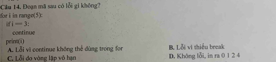 Đoạn mã sau có lỗi gì không?
for i in range(5):
if i=3.
continue
print(i)
A. Lỗi vì continue không thể dùng trong for B. Lỗi vì thiếu break
C. Lỗi do vòng lặp vô hạn D. Không lỗi, in ra 0 1 2 4