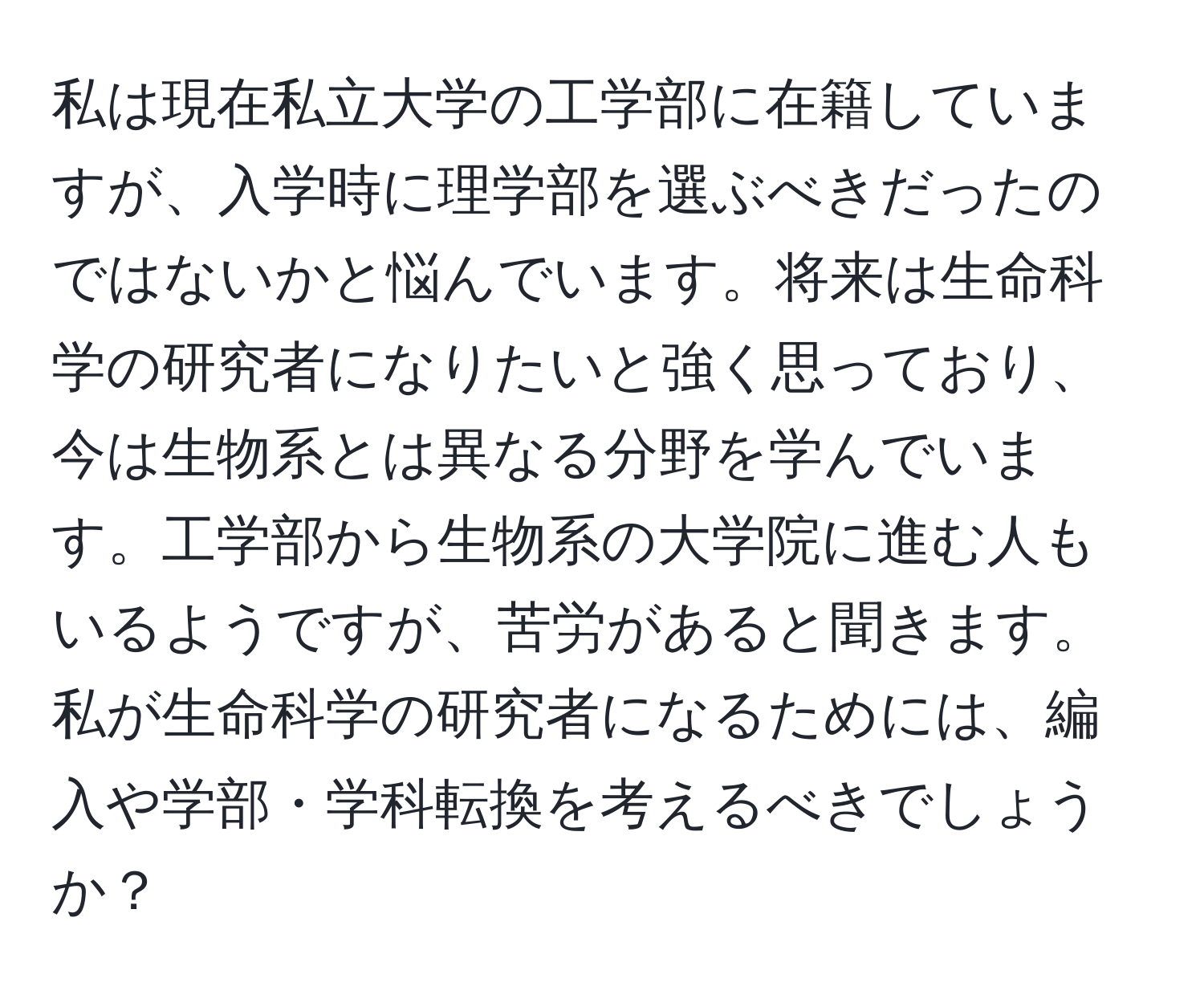 私は現在私立大学の工学部に在籍していますが、入学時に理学部を選ぶべきだったのではないかと悩んでいます。将来は生命科学の研究者になりたいと強く思っており、今は生物系とは異なる分野を学んでいます。工学部から生物系の大学院に進む人もいるようですが、苦労があると聞きます。私が生命科学の研究者になるためには、編入や学部・学科転換を考えるべきでしょうか？