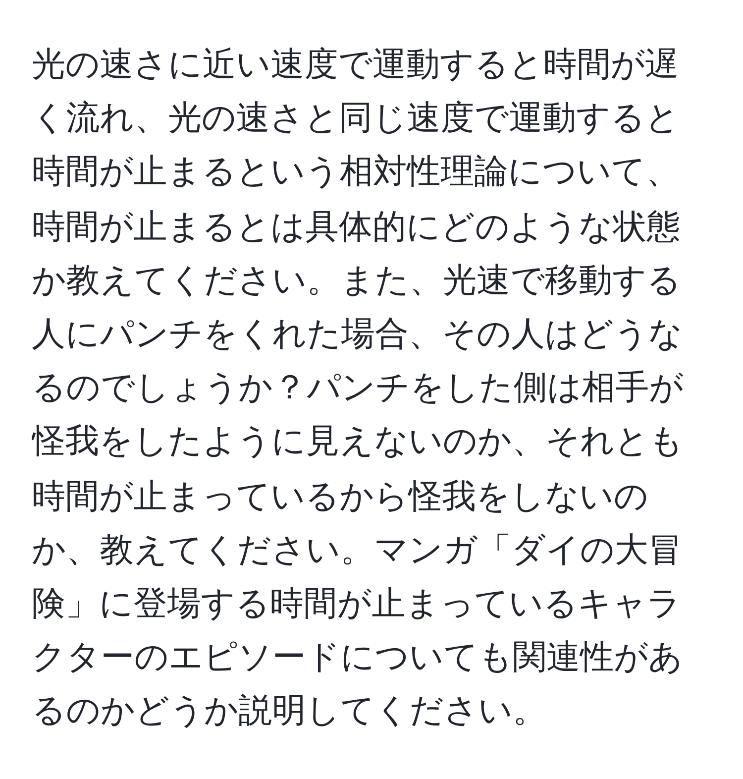 光の速さに近い速度で運動すると時間が遅く流れ、光の速さと同じ速度で運動すると時間が止まるという相対性理論について、時間が止まるとは具体的にどのような状態か教えてください。また、光速で移動する人にパンチをくれた場合、その人はどうなるのでしょうか？パンチをした側は相手が怪我をしたように見えないのか、それとも時間が止まっているから怪我をしないのか、教えてください。マンガ「ダイの大冒険」に登場する時間が止まっているキャラクターのエピソードについても関連性があるのかどうか説明してください。