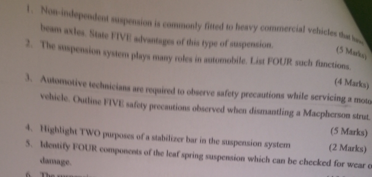 Non-independent suspension is commonly fitted to heavy commercial vehicles that hu 
beam axles. State FIVE advantages of this type of suspension. 
(5 Marks) 
2. The suspension system plays many roles in automobile. List FOUR such functions. 
(4 Marks) 
3. Automotive technicians are required to observe safety precautions while servicing a moto 
vehicle. Outline FIVE safety precautions observed when dismantling a Macpherson strut. 
(5 Marks) 
4. Highlight TWO purposes of a stabilizer bar in the suspension system (2 Marks) 
5. Identify FOUR components of the leaf spring suspension which can be checked for wear o 
damage. 
The