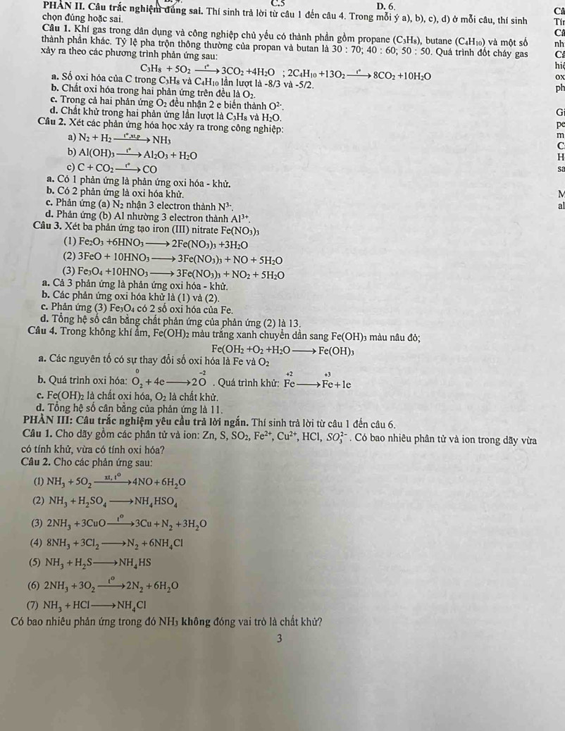 Câ
PHAN II. Câu trắc nghiệm đùng sai. Thí sinh trả lời từ câu 1 đến câu 4. Trong mỗi ý a), b), c), d) ở mỗi câu, thí sinh Tín
chọn đúng hoặc sai. C
Câu 1. Khí gas trong dân dụng và công nghiệp chủ yếu có thành phần gồm propane (C_3H_8)
thành phần khác. Tỷ lệ pha trộn thông thường của propan và butan là 30:70;40:60;50:50 ), butane (C_4H_10) và một số nh
xảy ra theo các phương trình phản ứng sau: . Quá trình đốt cháy gas C
hi
ox
a. Số oxi hóa của C trong ( C_3H_8+5O_2to 3C3CO_2+4H_2O;2C_4H_10+13O_2xrightarrow i^(ast)8CO_2+10H_2O C_3H_8 và C4H₁ lần lượt là -8/3 và -5/2.
ph
b. Chất oxi hóa trong hai phản ứng trên đều là O_2.
c. Trong cả hai phản ứng O_2 đều nhận 2 e biến thành O^(2-).
d. Chất khử trong hai phản ứng lần lượt là C_3H_8 và H_2O.
Gi
Câu 2. Xét các phản ứng hóa học xảy ra trong công nghiệp:
pe
m
a) N_2+H_2xrightarrow t°,t_1pNH_3 C
b) Al(OH)_3xrightarrow I^*Al_2O_3+H_2O
H
c) C+CO_2to CO
sa
a. Có 1 phản ứng là phản ứng oxi hóa - khử. M
b. Có 2 phản ứng là oxi hóa khử.
c. Phản ứng (a) N2 nhận 3 electron thành N^(3-). al
d. Phản ứng (b) Al nhường 3 electron thành Al^(3+).
Câu 3. Xét ba phản ứng tạo iron (III) nitrate Fe(NO_3)_3
(1) Fe_2O_3+6HNO_3to 2Fe(NO_3)_3+3H_2O
(2) 3FeO+10HNO_3to 3Fe(NO_3)_3+NO+5H_2O
(3) Fe_3O_4+10HNO_3 to 3Fe(NO_3)_3+NO_2+5H_2O
a. Cả 3 phản ứng là phản ứng oxi hóa - khử.
b. Các phản ứng oxi hóa khử là (1) và (2).
c. Phản ứng (3) Fe₃O₄ có 2 số oxi hóa của Fe.
d. Tổng hệ số cân bằng chất phản ứng của phản ứng (2) là 13.
Câu 4. Trong không khí ẩm, Fe(OH)_2 màu trắng xanh chuyền dần sang Fe(OH) 1 màu nâu đỏ;
Fe(OH_2+O_2+H_2O Fe(OH)_3
a. Các nguyên tố có sự thay đổi số oxi hóa là Fe và O_2
beginarrayr +2 E endarray F
b. Quá trình oxi hóa: O_2+4e _ 20^(-2). Quá trình khử: Fc Fe+1e
c. Fe(OH)₂ là chất oxi hóa, O_2 là chất khử.
d. Tổng hệ số cân bằng của phản ứng là 11.
PHÀN III: Câu trắc nghiệm yêu cầu trả lời ngắn. Thí sinh trả lời từ câu 1 đến câu 6.
Câu 1. Cho dãy gồm các phân tử và ion: Zn,S,SO_2,Fe^(2+),Cu^(2+),HCl,SO_3^((2-). Có bao nhiêu phân tử và ion trong dãy vừa
có tính khử, vừa có tính oxi hóa?
Câu 2. Cho các phản ứng sau:
(1) NH_3)+5O_2xrightarrow xI,t^04NO+6H_2O
(2) NH_3+H_2SO_4to NH_4HSO_4
(3) 2NH_3+3CuOxrightarrow I^o3Cu+N_2+3H_2O
(4) 8NH_3+3Cl_2to N_2+6NH_4Cl
(5) NH_3+H_2Sto NH_4HS
(6) 2NH_3+3O_2xrightarrow t^o2N_2+6H_2O
(7) NH_3+HClto NH_4Cl
Có bao nhiêu phản ứng trong đó NH₃ không đóng vai trò là chất khứ?
3