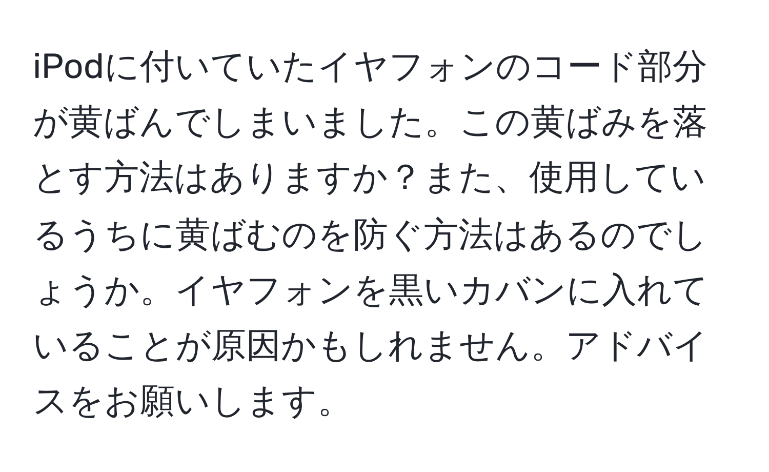 iPodに付いていたイヤフォンのコード部分が黄ばんでしまいました。この黄ばみを落とす方法はありますか？また、使用しているうちに黄ばむのを防ぐ方法はあるのでしょうか。イヤフォンを黒いカバンに入れていることが原因かもしれません。アドバイスをお願いします。