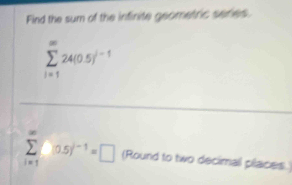 Find the sum of the infinite geometric series.
sumlimits _(i=1)^(∈fty)24(0.5)^i-1
sumlimits _(i=1)^(∈fty)(0.5)^i-1=□ (Round to two decimall places.)