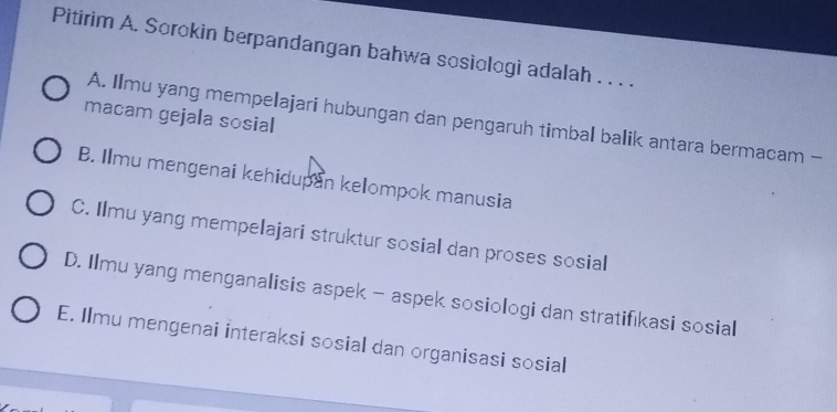 Pitirim A. Sorokin berpandangan bahwa sosiologi adalah . . . .
macam gejala sosial
A. Ilmu yang mempelajari hubungan dan pengaruh timbal balik antara bermacam -
B. Ilmu mengenai kehidupan kelompok manusia
C. Ilmu yang mempelajari struktur sosial dan proses sosial
D. Ilmu yang menganalisis aspek - aspek sosiologi dan stratifıkasi sosial
E. Ilmu mengenai interaksi sosial dan organisasi sosial