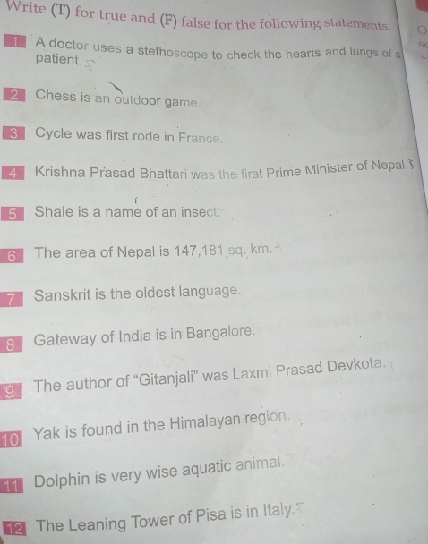 Write (T) for true and (F) false for the following statements: 
S 
1 A doctor uses a stethoscope to check the hearts and lungs of a C 
patient. 
2 Chess is an outdoor game. 
3 Cycle was first rode in France. 
4 Krishna Prasad Bhattari was the first Prime Minister of Nepal.T 
5 Shale is a name of an insect. 
6 The area of Nepal is 147,181 sq. km. 
7 Sanskrit is the oldest language. 
8 Gateway of India is in Bangalore. 
9 The author of “Gitanjali” was Laxmi Prasad Devkota. 
10 Yak is found in the Himalayan region. 
Dolphin is very wise aquatic animal. 
2 The Leaning Tower of Pisa is in Italy.