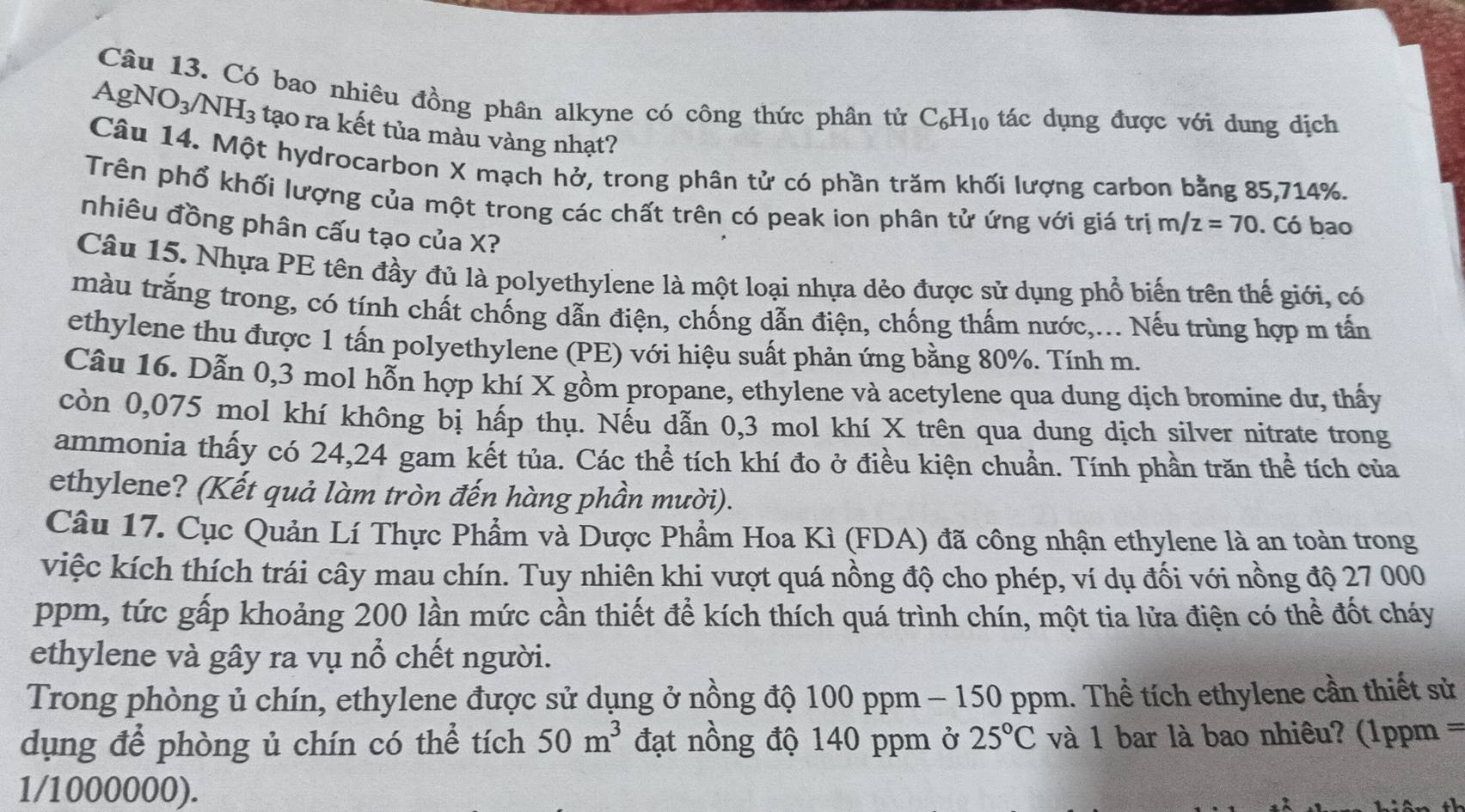 Có bao nhiêu đồng phân alkyne có công thức phân tử C_6H_10 tác dụng được với dung dịch
AgNO_3/NH_3 tạo ra kết tủa màu vàng nhạt?
Câu 14. Một hydrocarbon X mạch hở, trong phân tử có phần trăm khối lượng carbon bằng 85,714%.
Trên phổ khối lượng của một trong các chất trên có peak ion phân tử ứng với giá trị m/z=70. Có bao
nhiêu đồng phân cấu tạo của X?
Câu 15. Nhựa PE tên đầy đủ là polyethylene là một loại nhựa dẻo được sử dụng phổ biến trên thế giới, có
ràu trắng trong, có tính chất chống dẫn điện, chống dẫn điện, chống thấm nước,... Nếu trùng hợp m tấn
ethylene thu được 1 tấn polyethylene (PE) với hiệu suất phản ứng bằng 80%. Tính m.
Câu 16. Dẫn 0,3 mol hỗn hợp khí X gồm propane, ethylene và acetylene qua dung dịch bromine dư, thấy
còn 0,075 mol khí không bị hấp thụ. Nếu dẫn 0,3 mol khí X trên qua dung dịch silver nitrate trong
ammonia thấy có 24,24 gam kết tủa. Các thể tích khí đo ở điều kiện chuẩn. Tính phần trăn thể tích của
ethylene? (Kết quả làm tròn đến hàng phần mười).
Câu 17. Cục Quản Lí Thực Phẩm và Dược Phẩm Hoa Kì (FDA) đã công nhận ethylene là an toàn trong
việc kích thích trái cây mau chín. Tuy nhiên khi vượt quá nồng độ cho phép, ví dụ đối với nồng độ 27 000
ppm, tức gấp khoảng 200 lần mức cần thiết để kích thích quá trình chín, một tia lửa điện có thể đốt cháy
ethylene và gây ra vụ nổ chết người.
Trong phòng ủ chín, ethylene được sử dụng ở nồng độ 100 ppm - 150 ppm. Thể tích ethylene cần thiết sử
dụng để phòng ủ chín có thể tích 50m^3 đạt nồng độ 140 ppm ở 25°C và 1 bar là bao nhiêu? (1ppm =
1/1000000).