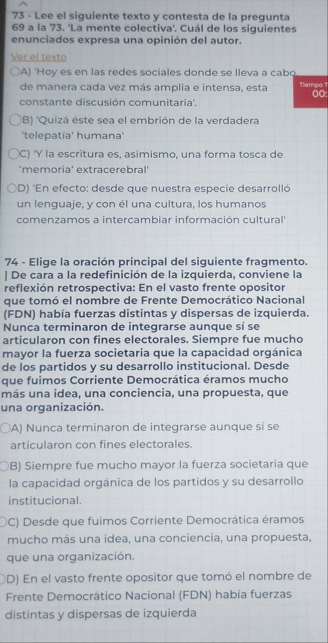 Lee el siguiente texto y contesta de la pregunta
69 a la 73. 'La mente colectiva'. Cuál de los siguientes
enunciados expresa una opinión del autor.
Ver el texto
A) 'Hoy es en las redes sociales donde se Ileva a cabo
de manera cada vez más amplia e intensa, esta Tiempo T
00:
constante discusión comunitaria'.
B) 'Quizá éste sea el embrión de la verdadera
'telepatía' humana'
C) 'Y la escritura es, asimismo, una forma tosca de
‘memoria' extracerebral'
D) 'En efecto: desde que nuestra especie desarrolló
un lenguaje, y con él una cultura, los humanos
comenzamos a intercambiar información cultural'
74 - Elige la oración principal del siguiente fragmento.
| De cara a la redefinición de la izquierda, conviene la
reflexión retrospectiva: En el vasto frente opositor
que tomó el nombre de Frente Democrático Nacional
(FDN) había fuerzas distintas y dispersas de izquierda.
Nunca terminaron de integrarse aunque sí se
articularon con fines electorales. Siempre fue mucho
mayor la fuerza societaria que la capacidad orgánica
de los partidos y su desarrollo institucional. Desde
que fuimos Corriente Democrática éramos mucho
más una idea, una conciencia, una propuesta, que
una organización.
A) Nunca terminaron de integrarse aunque sí se
articularon con fines electorales.
B) Siempre fue mucho mayor la fuerza societaria que
la capacidad orgánica de los partidos y su desarrollo
institucional.
C) Desde que fuimos Corriente Democrática éramos
mucho más una idea, una conciencia, una propuesta,
que una organización.
D) En el vasto frente opositor que tomó el nombre de
Frente Democrático Nacional (FDN) había fuerzas
distintas y dispersas de izquierda