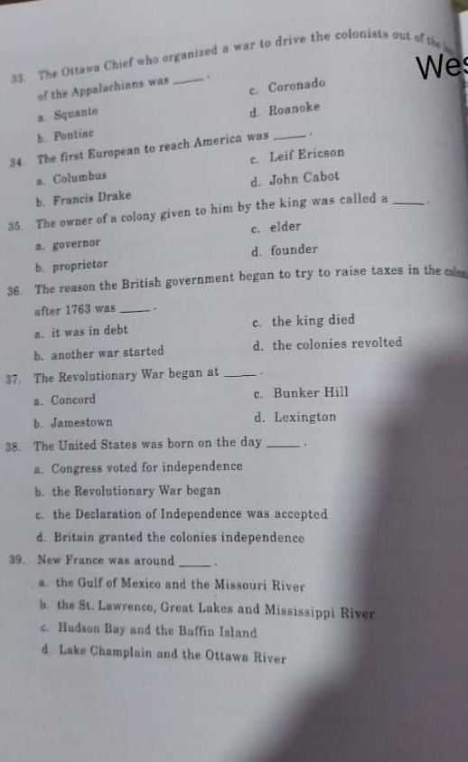 The Ottawa Chief who organized a war to drive the colonists out of the
Wes
of the Appalachians was
a. Squanto c. Coronado
d. Roanoke
b Pontiac
34. The first European to reach America was _.
a. Columbus c. Leif Ericson
b. Francis Drake d. John Cabot
35. The owner of a colony given to him by the king was called a_
a. governor c. elder
d. founder
b. proprietor
36. The reason the British government began to try to raise taxes in the cl
after 1763 was _.
a. it was in debt c. the king died
b. another war started d. the colonies revolted
37 The Revolutionary War began at _.
a. Concord c. Bunker Hill
b. Jamestown d. Lexington
38. The United States was born on the day _.
a. Congress voted for independence
b. the Revolutionary War began
c. the Declaration of Independence was accepted
d. Britain granted the colonies independence
39. New France was around _.
a. the Gulf of Mexico and the Missouri River
b. the St. Lawrence, Great Lakes and Mississippi River
c. Hudson Bay and the Baffin Island
d. Lake Champlain and the Ottawa River