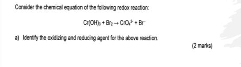 Consider the chemical equation of the following redox reaction:
Cr(OH)_3+Br_2to CrO_4^((2-)+Br^-)
a) Identify the oxidizing and reducing agent for the above reaction. 
(2 marks)