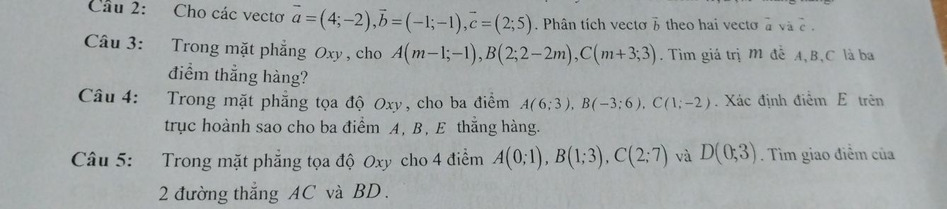 Cho các vectơ vector a=(4;-2), vector b=(-1;-1), vector c=(2;5). Phân tích vectơ 3 theo hai vecto à và c. 
Câu 3: Trong mặt phẳng Oxy, cho A(m-1;-1), B(2;2-2m), C(m+3;3). Tìm giá trị M đề A, B, C là ba 
điểm thắng hàng? 
Câu 4: Trong mặt phẳng tọa độ Oxy, cho ba điềm A(6;3), B(-3;6), C(1;-2). Xác định điểm E trên 
trục hoành sao cho ba điểm A, B, E thẳng hàng. 
Câu 5: Trong mặt phẳng tọa độ Oxy cho 4 điểm A(0;1), B(1;3), C(2;7) và D(0;3). Tìm giao điểm của 
2 đường thẳng AC và BD.