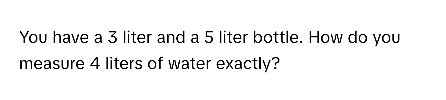 You have a 3 liter and a 5 liter bottle. How do you measure 4 liters of water exactly?