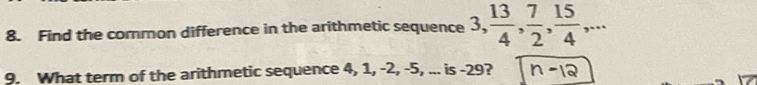 Find the common difference in the arithmetic sequence 3,  13/4 ,  7/2 ,  15/4 ,... 
9. What term of the arithmetic sequence 4, 1, -2, -5, ... is -29?