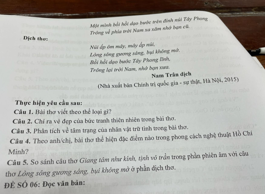 Một mình bồi hồi dạo bước trên đinh núi Tây Phong 
Trông về phía trời Nam xa xăm nhớ bạn cũ. 
Dịch thơ: 
Núi ấp ôm mây, mây ấp núi, 
Lòng sông gương sáng, bụi không mờ. 
Bồi hồi dạo bước Tây Phong lĩnh, 
Trông lại trời Nam, nhớ bạn xưa. 
Nam Trân dịch 
(Nhà xuất bản Chính trị quốc gia - sự thật, Hà Nội, 2015) 
Thực hiện yêu cầu sau: 
Câu 1. Bài thơ viết theo thể loại gì? 
Câu 2. Chỉ ra vẻ đẹp của bức tranh thiên nhiên trong bài thơ. 
Câu 3. Phân tích về tâm trạng của nhân vật trữ tình trong bài thơ. 
Câu 4. Theo anh/chị, bài thơ thể hiện đặc điểm nào trong phong cách nghệ thuật Hồ Chí 
Minh? 
Câu 5. So sánh câu thơ Giang tâm như kính, tịnh vô trần trong phần phiên âm với câu 
thơ Lòng sông gương sáng, bụi không mờ ở phần dịch thơ. 
ĐÊ SÓ 06: Đọc văn bản: