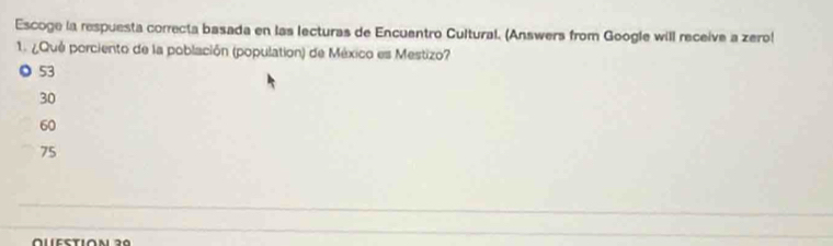 Escoge la respuesta correcta basada en las lecturas de Encuentro Cultural. (Answers from Google will receive a zero!
1. ¿Qué porciento de la población (population) de México es Mestizo?
◎ 53
30
60
75