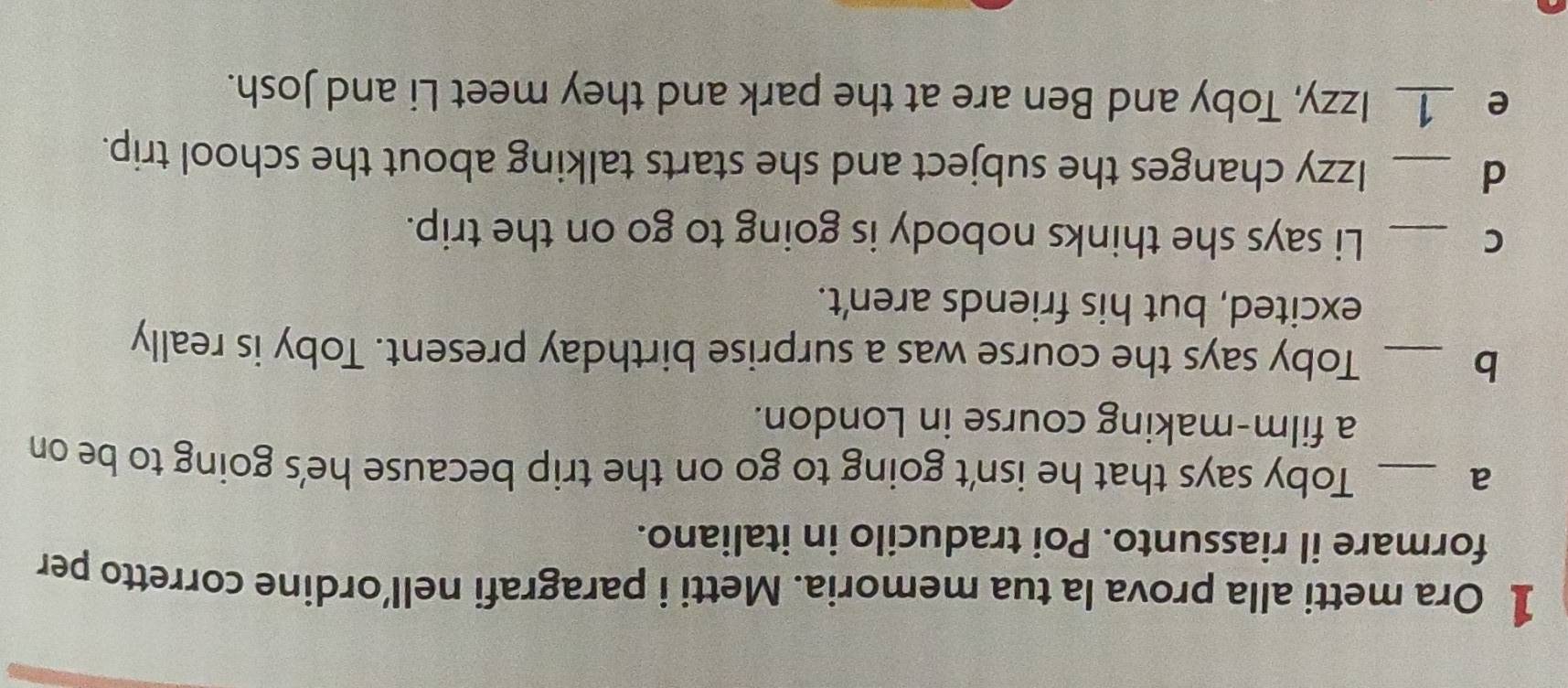 Ora metti alla prova la tua memoria. Metti i paragrafi nell’ordine corretto per 
formare il riassunto. Poi traducilo in italiano. 
a _Toby says that he isn't going to go on the trip because he's going to be on 
a film-making course in London. 
_b 
Toby says the course was a surprise birthday present. Toby is really 
excited, but his friends aren't. 
C _Li says she thinks nobody is going to go on the trip. 
_d 
Izzy changes the subject and she starts talking about the school trip. 
e _1_ Izzy, Toby and Ben are at the park and they meet Li and Josh.