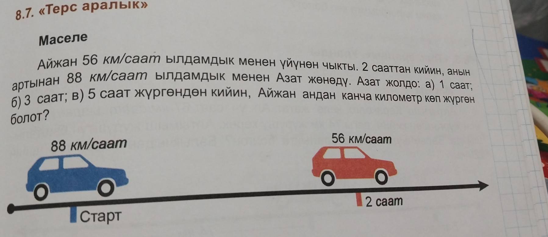 «Терс аральιк» 
Maceле 
Αйжан 56 км/саат ылдамдыκ менен γйγнен чыκты. 2 сааттан кийин, аныін 
аρтьенан 88 км/саат ыιлдамдык менен Азат женθдγ. Азат жκοлдо: а) 1 саат; 
6) 3 саат; в) 5 саат жγргенден кийин, Айжκан андан канча киломеτр κθπ жγрген 
болот?