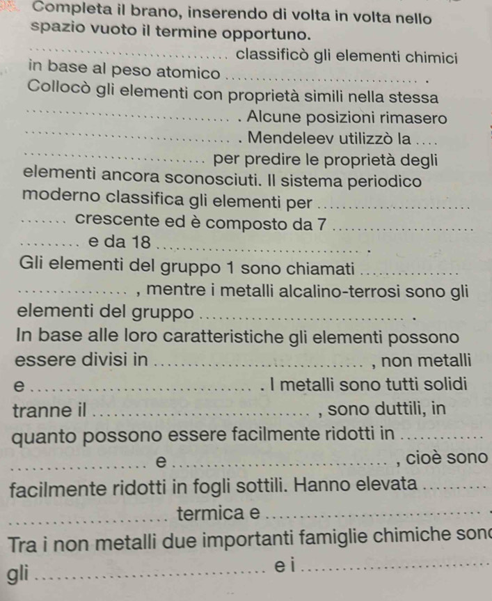 Completa il brano, inserendo di volta in volta nello 
spazio vuoto il termine opportuno. 
_ 
classificò gli elementi chimici 
in base al peso atomico_ 
_ 
Collocò gli elementi con proprietà simili nella stessa 
_ 
Alcune posizioni rimasero 
_ 
Mendeleev utilizzò la .... 
per predire le proprietà degli 
elementi ancora sconosciuti. Il sistema periodico 
moderno classifica gli elementi per_ 
_crescente ed è composto da 7 _ 
_e da 18 _ 
Gli elementi del gruppo 1 sono chiamati_ 
_, mentre i metalli alcalino-terrosi sono gli 
elementi del gruppo_ 
In base alle loro caratteristiche gli elementi possono 
essere divisi in _, non metalli 
e _I metalli sono tutti solidi 
tranne il _, sono duttili, in 
quanto possono essere facilmente ridotti in_ 
_e _, cioè sono 
facilmente ridotti in fogli sottili. Hanno elevata_ 
_termica e_ 
Tra i non metalli due importanti famiglie chimiche son 
gli _e i_