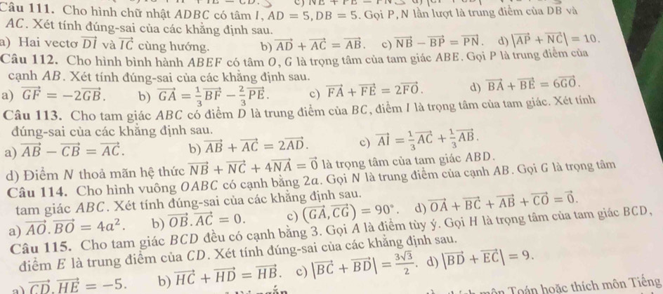 IvE+IL-11
Câu 111. Cho hình chữ nhật ADBC có tâm /, AD=5,DB=5. Gọi P, N lần lượt là trung điểm của Dvector Bv à
AC. Xét tính đúng-sai của các khẳng định sau.
a) Hai vecto vector DI và vector IC cùng hướng. b) vector AD+vector AC=vector AB. c) vector NB-vector BP=vector PN d) |vector AP+vector NC|=10.
Câu 112. Cho hình bình hành ABEF có tâm O, G là trọng tâm của tam giác ABE. Gọi P là trung điểm của
cạnh AB. Xét tính đúng-sai của các khẳng định sau.
a) vector GF=-2vector GB. b) vector GA= 1/3 vector BF- 2/3 vector PE. c) vector FA+vector FE=2vector FO. d) vector BA+vector BE=6vector GO.
Câu 113. Cho tam giác ABC cổ điểm D là trung điểm của BC, điểm / là trọng tâm của tam giác. Xét tính
dúng-sai của các khẳng định sau.
a) vector AB-vector CB=vector AC. b) vector AB+vector AC=2vector AD. c) vector AI= 1/3 vector AC+ 1/3 vector AB.
d) Điểm N thoả mãn hệ thức vector NB+vector NC+4vector NA=vector 0 là trọng tâm của tam giác ABD.
Câu 114. Cho hình vuông OABC có cạnh bằng 2a. Gọi N là trung điểm của cạnh AB. Gọi G là trọng tâm
tam giác ABC. Xét tính đúng-sai của các khẳng định sau.
a) vector AO.vector BO=4a^2. b) vector OB.vector AC=0. c) (vector GA,vector CG)=90°. d) vector OA+vector BC+vector AB+vector CO=vector 0.
Câu 115. Cho tam giác BCD đều có cạnh bằng 3. Gọi Á là điểm tùy ý. Gọi H là trọng tâm của tam giác BCD,
điểm E là trung điểm của CD. Xét tính đúng-sai của các khẳng định sau.
a vector CD.vector HE=-5. b) vector HC+vector HD=vector HB. c) |vector BC+vector BD|= 3sqrt(3)/2  . d) |vector BD+vector EC|=9.
Tân Toán hoặc thích môn Tiếng