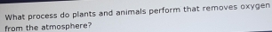 What process do plants and animals perform that removes oxygen 
from the atmosphere?