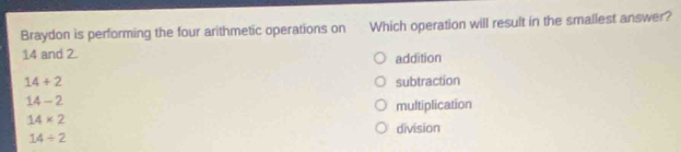 Braydon is performing the four arithmetic operations on Which operation will result in the smallest answer?
14 and 2. addition
14+2 subtraction
14-2
multiplication
14* 2
division
14/ 2